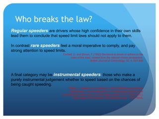 Who breaks the law?
Regular speeders are drivers whose high confidence in their own skills
lead them to conclude that speed limit laws should not apply to them.
In contrast rare speeders feel a moral imperative to comply, and pay
strong attention to speed limits.
Corbett, C. and Simon, F. (1992) Decisions to break or adhere to the
rules of the road, viewed from the rational choice perspective.
British Journal of Criminology, 32, 4, 537-549
A final category may be instrumental speeders: those who make a
purely instrumental judgement whether to speed based on the chances of
being caught speeding.
Fleiter, J., Watson, B. & Lennon A. (2013) Effective punishment
experiences - a novel approach to conceptualising behavioural
punishers and reinforcers in a road safety context. In N. Castro (Ed.),
Psychology of Punishment: New Research (pp. 1-30): Nova.
 