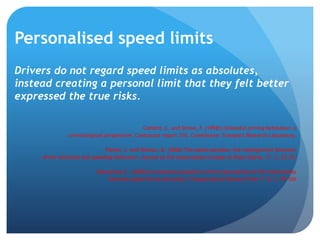 Personalised speed limits
Drivers do not regard speed limits as absolutes,
instead creating a personal limit that they felt better
expressed the true risks.
Corbett, C. and Simon, F. (1992b) Unlawful driving behaviour: a
criminological perspective. Contractor report 310. Crowthorne: Transport Research Laboratory.
Fleiter, J. and Watson, B. (2006) The speed paradox: the misalignment between
driver attitudes and speeding behaviour. Journal of the Australasian College of Road Safety, 17, 2, 23‐30.
Mannering, F., (2009) An empirical analysis of driver perceptions of the relationship
between speed limits and safety. Transportation Research Part F 12, 2, 99–106
 