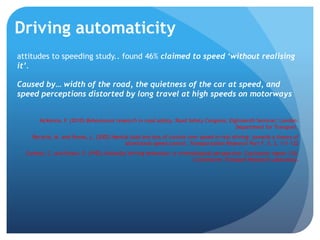 Driving automaticity
attitudes to speeding study.. found 46% claimed to speed ‘without realising
it’.
Caused by… width of the road, the quietness of the car at speed, and
speed perceptions distorted by long travel at high speeds on motorways
McKenna, F. (2010) Behavioural research in road safety. Road Safety Congress: Eighteenth Seminar; London:
Department for Transport.
Recarte, M. and Nunes, L. (2002) Mental load and loss of control over speed in real driving: towards a theory of
attentional speed control. Transportation Research Part F, 5, 2, 111-122
Corbett, C. and Simon, F. (1992) Unlawful driving behaviour: a criminological perspective. Contractor report 310.
Crowthorne: Transport Research Laboratory.
 