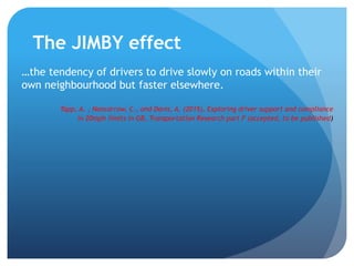 The JIMBY effect
…the tendency of drivers to drive slowly on roads within their
own neighbourhood but faster elsewhere.
Tapp, A. , Nancarrow, C., and Davis, A. (2015), Exploring driver support and compliance
in 20mph limits in GB, Transportation Research part F (accepted, to be published)
 