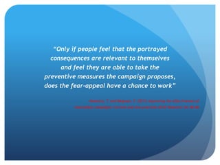 “Only if people feel that the portrayed
consequences are relevant to themselves
and feel they are able to take the
preventive measures the campaign proposes,
does the fear-appeal have a chance to work”
Hoekstra, T. and Wegman, F. (2011) Improving the effectiveness of
road safety campaigns: Current and new practices IATSS Research 34; 80–86
 