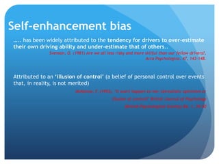 Self-enhancement bias
….. has been widely attributed to the tendency for drivers to over-estimate
their own driving ability and under-estimate that of others..
Svenson, O. (1981) Are we all less risky and more skilful than our fellow drivers?,
Acta Psychologica, 47, 143-148.
Attributed to an ‘illusion of control’ (a belief of personal control over events
that, in reality, is not merited)
McKenna, F. (1993), "It won't happen to me: Unrealistic optimism or
illusion of control?" British Journal of Psychology
(British Psychological Society) 84, 1, 39–50
 