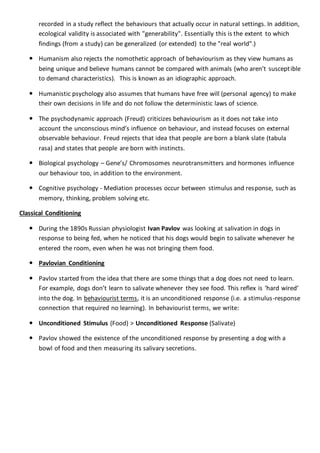 recorded in a study reflect the behaviours that actually occur in natural settings. In addition,
ecological validity is associated with "generability". Essentially this is the extent to which
findings (from a study) can be generalized (or extended) to the "real world".)
 Humanism also rejects the nomothetic approach of behaviourism as they view humans as
being unique and believe humans cannot be compared with animals (who aren’t susceptible
to demand characteristics). This is known as an idiographic approach.
 Humanistic psychology also assumes that humans have free will (personal agency) to make
their own decisions in life and do not follow the deterministic laws of science.
 The psychodynamic approach (Freud) criticizes behaviourism as it does not take into
account the unconscious mind’s influence on behaviour, and instead focuses on external
observable behaviour. Freud rejects that idea that people are born a blank slate (tabula
rasa) and states that people are born with instincts.
 Biological psychology – Gene’s/ Chromosomes neurotransmitters and hormones influence
our behaviour too, in addition to the environment.
 Cognitive psychology - Mediation processes occur between stimulus and response, such as
memory, thinking, problem solving etc.
Classical Conditioning
 During the 1890s Russian physiologist Ivan Pavlov was looking at salivation in dogs in
response to being fed, when he noticed that his dogs would begin to salivate whenever he
entered the room, even when he was not bringing them food.
 Pavlovian Conditioning
 Pavlov started from the idea that there are some things that a dog does not need to learn.
For example, dogs don’t learn to salivate whenever they see food. This reflex is ‘hard wired’
into the dog. In behaviourist terms, it is an unconditioned response (i.e. a stimulus-response
connection that required no learning). In behaviourist terms, we write:
 Unconditioned Stimulus (Food) > Unconditioned Response (Salivate)
 Pavlov showed the existence of the unconditioned response by presenting a dog with a
bowl of food and then measuring its salivary secretions.
 