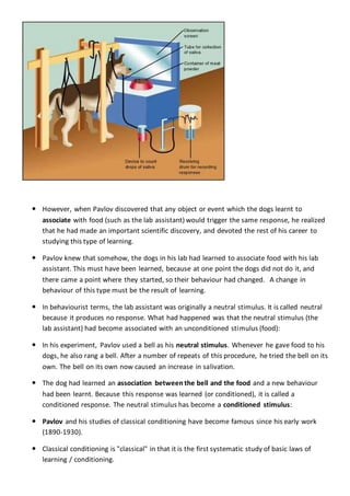 PavlovianConditioning
 However, when Pavlov discovered that any object or event which the dogs learnt to
associate with food (such as the lab assistant) would trigger the same response, he realized
that he had made an important scientific discovery, and devoted the rest of his career to
studying this type of learning.
 Pavlov knew that somehow, the dogs in his lab had learned to associate food with his lab
assistant. This must have been learned, because at one point the dogs did not do it, and
there came a point where they started, so their behaviour had changed. A change in
behaviour of this type must be the result of learning.
 In behaviourist terms, the lab assistant was originally a neutral stimulus. It is called neutral
because it produces no response. What had happened was that the neutral stimulus (the
lab assistant) had become associated with an unconditioned stimulus (food):
 In his experiment, Pavlov used a bell as his neutral stimulus. Whenever he gave food to his
dogs, he also rang a bell. After a number of repeats of this procedure, he tried the bell on its
own. The bell on its own now caused an increase in salivation.
 The dog had learned an association between the bell and the food and a new behaviour
had been learnt. Because this response was learned (or conditioned), it is called a
conditioned response. The neutral stimulus has become a conditioned stimulus:
 Pavlov and his studies of classical conditioning have become famous since his early work
(1890-1930).
 Classical conditioning is "classical" in that it is the first systematic study of basic laws of
learning / conditioning.
 