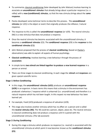  To summarize, classical conditioning (later developed by John Watson) involves learning to
associate an unconditioned stimulus that already brings about a particular response (i.e. a
reflex) with a new (conditioned) stimulus, so that the new stimulus brings about the same
response.
 Pavlov developed some technical terms to describe this process. The unconditioned
stimulus (or UCS) is the object or event that originally produces the reflexive / natural
response.
 The response to this is called the unconditioned response (or UCR). The neutral stimulus
(NS) is a new stimulus that does not produce a response.
 Once the neutral stimulus has become associated with the unconditioned stimulus, it
becomes a conditioned stimulus (CS). The conditioned response (CR) is the response to the
conditioned stimulus (CS).
 John Watson proposed that the process of classical conditioning (based on Pavlov’s
observations) was able to explain all aspects of human psychology.
 Classical conditioning involves learning a new behaviour through the process of
association.
 In simple terms two stimuli are linked together to produce a new learned response in a
person or animal.
 There are three stages to classical conditioning. In each stage the stimuli and responses are
given special scientific terms:
Stage 1: Before Conditioning:
 In this stage, the unconditioned stimulus (UCS) produces an unconditioned response
(UCR) in an organism. In basic terms this means that a stimulus in the environment has
produced a behaviour / response which is unlearned (i.e. unconditioned) and therefore is a
natural response which has not been taught. In this respect no new behaviour has been
learned yet.
 For example, Food (UCS) produced a response of salivation (UCR).
 This stage also involves another stimulus which has no affect on a person and is called
the neutral stimulus (NS). The NS could be a person, object, place etc. The neutral stimulus
in classical conditioning does not produce a response until it is paired with the
unconditioned stimulus. (The lab assistant)
Stage 2: During Conditioning:
 During this stage a stimulus which produces no response (i.e. neutral) is associated with the
unconditioned stimulus at which point it now becomes known as the conditioned stimulus
(CS).
 