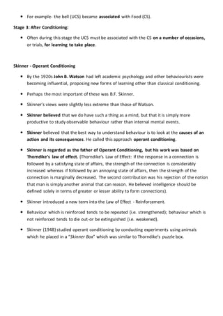  For example- the bell (UCS) became associated with Food (CS).
Stage 3: After Conditioning:
 Often during this stage the UCS must be associated with the CS on a number of occasions,
or trials, for learning to take place.
Skinner - Operant Conditioning
 By the 1920s John B. Watson had left academic psychology and other behaviourists were
becoming influential, proposing new forms of learning other than classical conditioning.
 Perhaps the most important of these was B.F. Skinner.
 Skinner's views were slightly less extreme than those of Watson.
 Skinner believed that we do have such a thing as a mind, but that it is simply more
productive to study observable behaviour rather than internal mental events.
 Skinner believed that the best way to understand behaviour is to look at the causes of an
action and its consequences. He called this approach operant conditioning.
 Skinner is regarded as the father of Operant Conditioning, but his work was based on
Thorndike’s law of effect. (Thorndike’s Law of Effect: If the response in a connection is
followed by a satisfying state of affairs, the strength of the connection is considerably
increased whereas if followed by an annoying state of affairs, then the strength of the
connection is marginally decreased. The second contribution was his rejection of the notion
that man is simply another animal that can reason. He believed intelligence should be
defined solely in terms of greater or lesser ability to form connections).
 Skinner introduced a new term into the Law of Effect - Reinforcement.
 Behaviour which is reinforced tends to be repeated (i.e. strengthened); behaviour which is
not reinforced tends to die out-or be extinguished (i.e. weakened).
 Skinner (1948) studied operant conditioning by conducting experiments using animals
which he placed in a “Skinner Box” which was similar to Thorndike’s puzzle box.
 