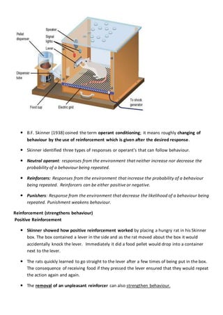  B.F. Skinner (1938) coined the term operant conditioning; it means roughly changing of
behaviour by the use of reinforcement which is given after the desired response.
 Skinner identified three types of responses or operant’s that can follow behaviour.
 Neutral operant: responses from the environment that neither increase nor decrease the
probability of a behaviour being repeated.
 Reinforcers: Responses from the environment that increase the probability of a behaviour
being repeated. Reinforcers can be either positive or negative.
 Punishers: Response from the environment that decrease the likelihood of a behaviour being
repeated. Punishment weakens behaviour.
Reinforcement (strengthens behaviour)
Positive Reinforcement
 Skinner showed how positive reinforcement worked by placing a hungry rat in his Skinner
box. The box contained a lever in the side and as the rat moved about the box it would
accidentally knock the lever. Immediately it did a food pellet would drop into a container
next to the lever.
 The rats quickly learned to go straight to the lever after a few times of being put in the box.
The consequence of receiving food if they pressed the lever ensured that they would repeat
the action again and again.
 The removal of an unpleasant reinforcer can also strengthen behaviour.
 