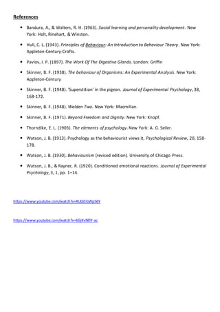 References
 Bandura, A., & Walters, R. H. (1963). Social learning and personality development. New
York: Holt, Rinehart, & Winston.
 Hull, C. L. (1943). Principles of Behaviour: An Introduction to Behaviour Theory. New York:
Appleton-Century-Crofts.
 Pavlov, I. P. (1897). The Work Of The Digestive Glands. London: Griffin
 Skinner, B. F. (1938). The behaviour of Organisms: An Experimental Analysis. New York:
Appleton-Century
 Skinner, B. F. (1948). 'Superstition' in the pigeon. Journal of Experimental Psychology, 38,
168-172.
 Skinner, B. F. (1948). Walden Two. New York: Macmillan.
 Skinner, B. F. (1971). Beyond Freedom and Dignity. New York: Knopf.
 Thorndike, E. L. (1905). The elements of psychology. New York: A. G. Seiler.
 Watson, J. B. (1913). Psychology as the behaviourist views it, Psychological Review, 20, 158-
178.
 Watson, J. B. (1930). Behaviourism (revised edition). University of Chicago Press.
 Watson, J. B., & Rayner, R. (1920). Conditioned emotional reactions. Journal of Experimental
Psychology, 3, 1, pp. 1–14.
https://www.youtube.com/watch?v=RU0zEGWp56Y
https://www.youtube.com/watch?v=6GjKvNDY-ac
 