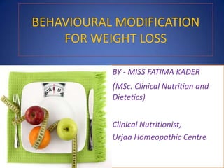 BEHAVIOURAL MODIFICATION
FOR WEIGHT LOSS
BY - MISS FATIMA KADER
(MSc. Clinical Nutrition and
Dietetics)
Clinical Nutritionist,
Urjaa Homeopathic Centre
 