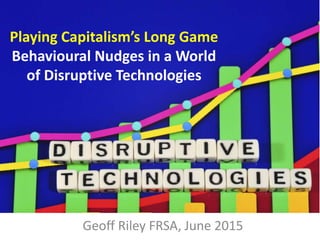 Playing Capitalism’s Long Game
Behavioural Nudges in a World
of Disruptive Technologies
Geoff Riley FRSA, June 2015
 
