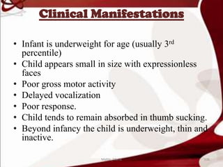 Clinical Manifestations
• Infant is underweight for age (usually 3rd
percentile)
• Child appears small in size with expressionless
faces
• Poor gross motor activity
• Delayed vocalization
• Poor response.
• Child tends to remain absorbed in thumb sucking.
• Beyond infancy the child is underweight, thin and
inactive.
106Mable_Maria
 