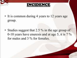 INCIDENCE
• It is common during 4 years to 12 years age
group.
• Studies suggest that 2.5 % in the age group of
0-10 years have enuresis and at age 5, it is 7 %
for males and 3 % for females.
17Mable_Maria
 