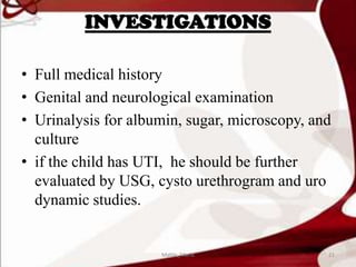 INVESTIGATIONS
• Full medical history
• Genital and neurological examination
• Urinalysis for albumin, sugar, microscopy, and
culture
• if the child has UTI, he should be further
evaluated by USG, cysto urethrogram and uro
dynamic studies.
21Mable_Maria
 