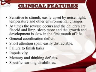 CLINICAL FEATURES
• Sensitive to stimuli, easily upset by noise, light,
temperature and other environmental changes.
• At times the reverse occurs and the children are
flaccid and limp, sleep more and the growth and
development is slow in the first month of life.
• General coordination deficit.
• Short attention span, easily distractable.
• Failure to finish tasks
• Impulsivity.
• Memory and thinking deficits.
• Specific learning disabilities.
31Mable_Maria
 