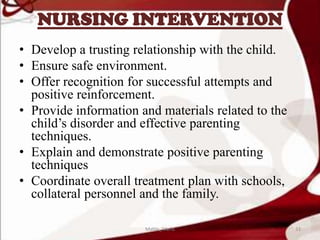 NURSING INTERVENTION
• Develop a trusting relationship with the child.
• Ensure safe environment.
• Offer recognition for successful attempts and
positive reinforcement.
• Provide information and materials related to the
child’s disorder and effective parenting
techniques.
• Explain and demonstrate positive parenting
techniques
• Coordinate overall treatment plan with schools,
collateral personnel and the family.
33Mable_Maria
 