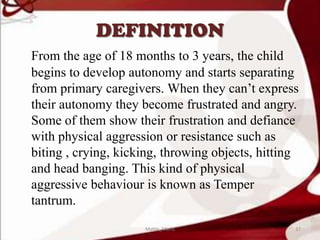 DEFINITION
From the age of 18 months to 3 years, the child
begins to develop autonomy and starts separating
from primary caregivers. When they can’t express
their autonomy they become frustrated and angry.
Some of them show their frustration and defiance
with physical aggression or resistance such as
biting , crying, kicking, throwing objects, hitting
and head banging. This kind of physical
aggressive behaviour is known as Temper
tantrum.
37Mable_Maria
 