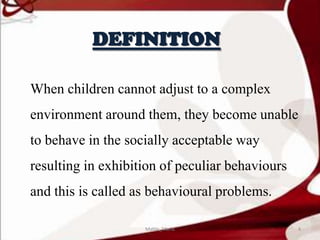 DEFINITION
When children cannot adjust to a complex
environment around them, they become unable
to behave in the socially acceptable way
resulting in exhibition of peculiar behaviours
and this is called as behavioural problems.
4Mable_Maria
 