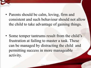 • Parents should be calm, loving, firm and
consistent and such behaviour should not allow
the child to take advantage of gaining things.
• Some temper tantrums result from the child’s
frustration at failing to master a task. These
can be managed by distracting the child and
permitting success in more manageable
activity.
42Mable_Maria
 