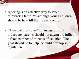 • Ignoring is an effective way to avoid
reinforcing tantrums although young children
should be held till they regain control.
• “Time out procedure”- In using time out
procedure, parents should not attempt to inflict
a fixed number of minutes of isolation. The
goal should be to help the child develop self
regulation.
43Mable_Maria
 