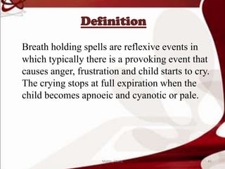 Definition
Breath holding spells are reflexive events in
which typically there is a provoking event that
causes anger, frustration and child starts to cry.
The crying stops at full expiration when the
child becomes apnoeic and cyanotic or pale.
45Mable_Maria
 