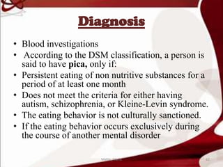 Diagnosis
• Blood investigations
• According to the DSM classification, a person is
said to have pica, only if:
• Persistent eating of non nutritive substances for a
period of at least one month
• Does not meet the criteria for either having
autism, schizophrenia, or Kleine-Levin syndrome.
• The eating behavior is not culturally sanctioned.
• If the eating behavior occurs exclusively during
the course of another mental disorder
62Mable_Maria
 