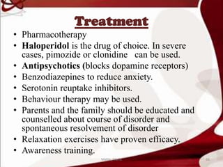 Treatment
• Pharmacotherapy
• Haloperidol is the drug of choice. In severe
cases, pimozide or clonidine can be used.
• Antipsychotics (blocks dopamine receptors)
• Benzodiazepines to reduce anxiety.
• Serotonin reuptake inhibitors.
• Behaviour therapy may be used.
• Parents and the family should be educated and
counselled about course of disorder and
spontaneous resolvement of disorder
• Relaxation exercises have proven efficacy.
• Awareness training.
66Mable_Maria
 