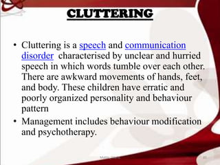 CLUTTERING
• Cluttering is a speech and communication
disorder characterised by unclear and hurried
speech in which words tumble over each other.
There are awkward movements of hands, feet,
and body. These children have erratic and
poorly organized personality and behaviour
pattern
• Management includes behaviour modification
and psychotherapy.
85Mable_Maria
 