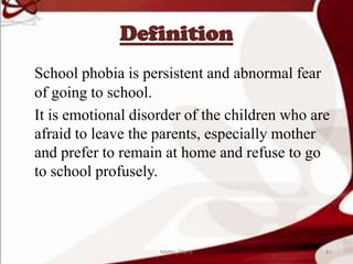 Definition
School phobia is persistent and abnormal fear
of going to school.
It is emotional disorder of the children who are
afraid to leave the parents, especially mother
and prefer to remain at home and refuse to go
to school profusely.
87Mable_Maria
 