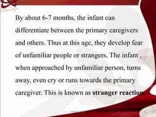 By about 6-7 months, the infant can
differentiate between the primary caregivers
and others. Thus at this age, they develop fear
of unfamiliar people or strangers. The infant ,
when approached by unfamiliar person, turns
away, even cry or runs towards the primary
caregiver. This is known as stranger reaction.
91Mable_Maria
 