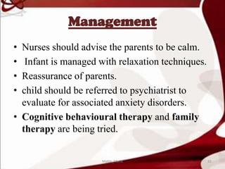 Management
• Nurses should advise the parents to be calm.
• Infant is managed with relaxation techniques.
• Reassurance of parents.
• child should be referred to psychiatrist to
evaluate for associated anxiety disorders.
• Cognitive behavioural therapy and family
therapy are being tried.
92Mable_Maria
 