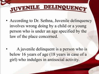 • According to Dr. Sethna, Juvenile delinquency
involves wrong doing by a child or a young
person who is under an age specified by the
law of the place concerned.
• A juvenile delinquent is a person who is
below 16 years of age (18 years in case of a
girl) who indulges in antisocial activity.
95Mable_Maria
 