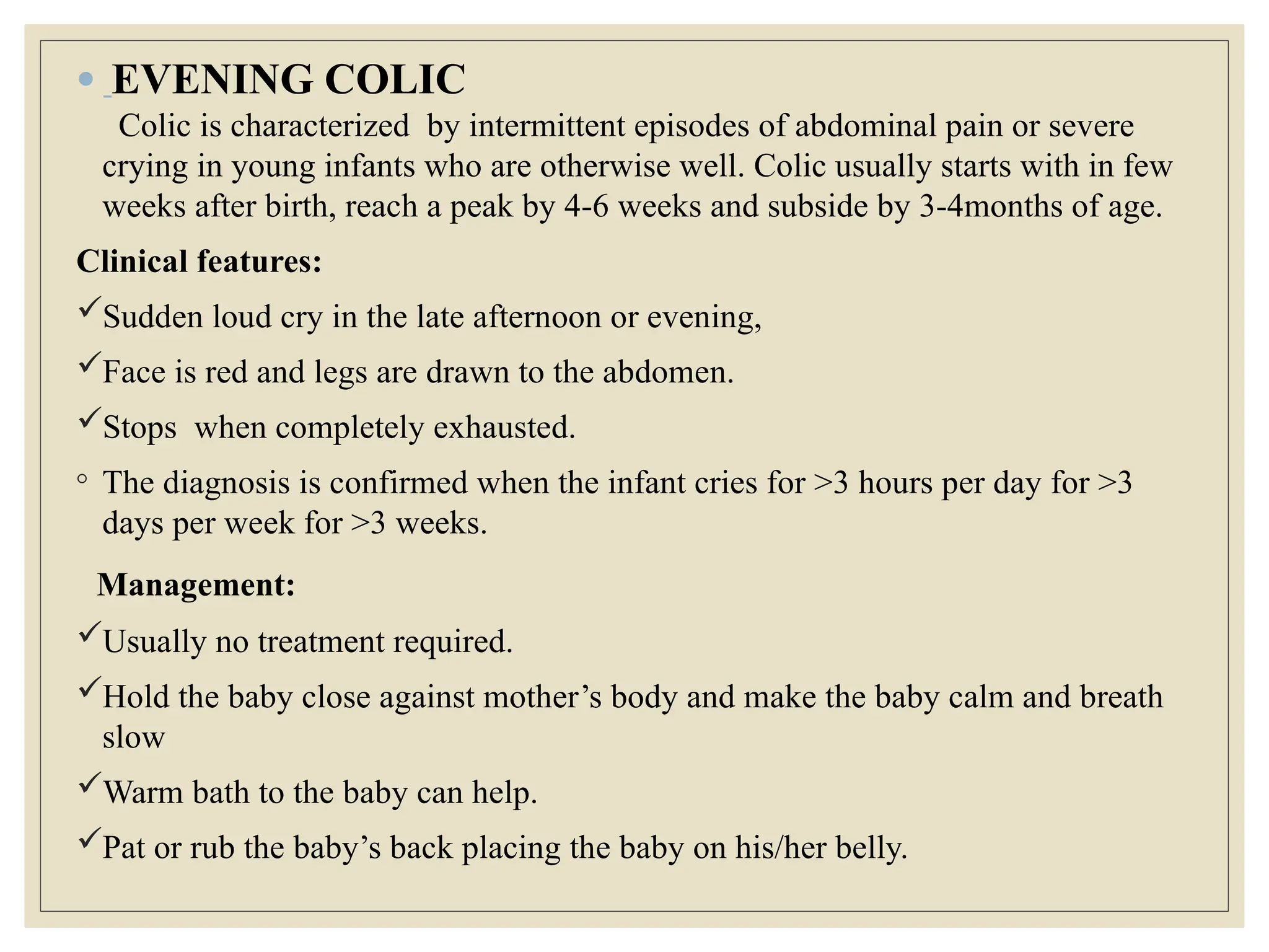 ● EVENING COLIC
Colic is characterized by intermittent episodes of abdominal pain or severe
crying in young infants who are otherwise well. Colic usually starts with in few
weeks after birth, reach a peak by 4-6 weeks and subside by 3-4months of age.
Clinical features:
Sudden loud cry in the late afternoon or evening,
Face is red and legs are drawn to the abdomen.
Stops when completely exhausted.
◦ The diagnosis is confirmed when the infant cries for >3 hours per day for >3
days per week for >3 weeks.
Management:
Usually no treatment required.
Hold the baby close against mother’s body and make the baby calm and breath
slow
Warm bath to the baby can help.
Pat or rub the baby’s back placing the baby on his/her belly.
 
