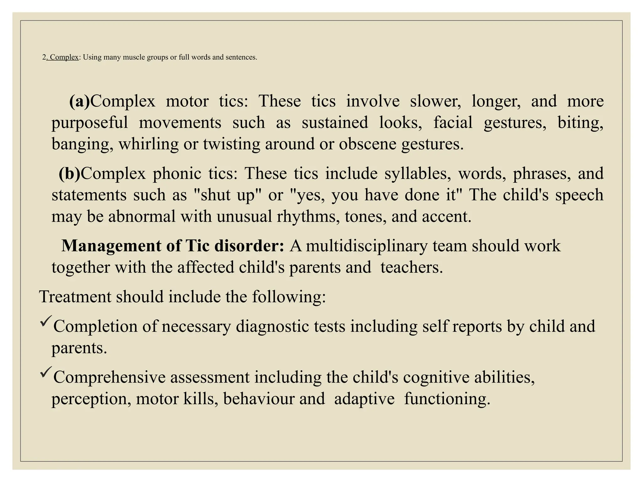 2. Complex: Using many muscle groups or full words and sentences.
(a)Complex motor tics: These tics involve slower, longer, and more
purposeful movements such as sustained looks, facial gestures, biting,
banging, whirling or twisting around or obscene gestures.
(b)Complex phonic tics: These tics include syllables, words, phrases, and
statements such as "shut up" or "yes, you have done it" The child's speech
may be abnormal with unusual rhythms, tones, and accent.
Management of Tic disorder: A multidisciplinary team should work
together with the affected child's parents and teachers.
Treatment should include the following:
Completion of necessary diagnostic tests including self reports by child and
parents.
Comprehensive assessment including the child's cognitive abilities,
perception, motor kills, behaviour and adaptive functioning.
 