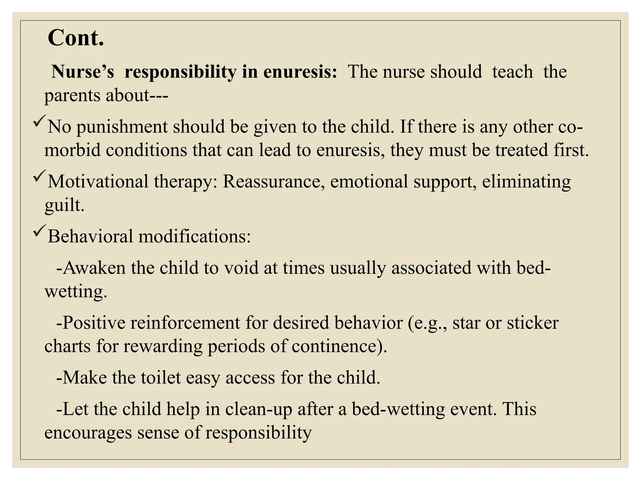 Cont.
Nurse’s responsibility in enuresis: The nurse should teach the
parents about---
No punishment should be given to the child. If there is any other co-
morbid conditions that can lead to enuresis, they must be treated first.
Motivational therapy: Reassurance, emotional support, eliminating
guilt.
Behavioral modifications:
-Awaken the child to void at times usually associated with bed-
wetting.
-Positive reinforcement for desired behavior (e.g., star or sticker
charts for rewarding periods of continence).
-Make the toilet easy access for the child.
-Let the child help in clean-up after a bed-wetting event. This
encourages sense of responsibility
 
