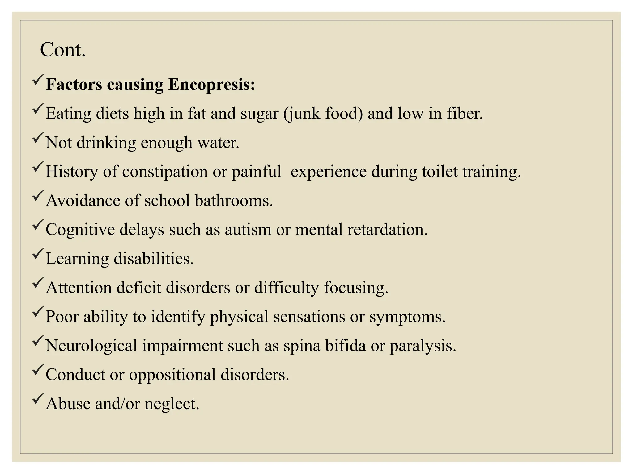 Cont.
Factors causing Encopresis:
Eating diets high in fat and sugar (junk food) and low in fiber.
Not drinking enough water.
History of constipation or painful experience during toilet training.
Avoidance of school bathrooms.
Cognitive delays such as autism or mental retardation.
Learning disabilities.
Attention deficit disorders or difficulty focusing.
Poor ability to identify physical sensations or symptoms.
Neurological impairment such as spina bifida or paralysis.
Conduct or oppositional disorders.
Abuse and/or neglect.
 