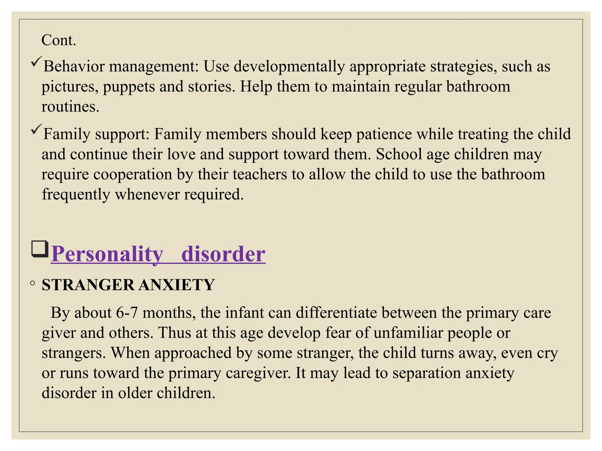 Cont.
Behavior management: Use developmentally appropriate strategies, such as
pictures, puppets and stories. Help them to maintain regular bathroom
routines.
Family support: Family members should keep patience while treating the child
and continue their love and support toward them. School age children may
require cooperation by their teachers to allow the child to use the bathroom
frequently whenever required.
Personality disorder
◦ STRANGER ANXIETY
By about 6-7 months, the infant can differentiate between the primary care
giver and others. Thus at this age develop fear of unfamiliar people or
strangers. When approached by some stranger, the child turns away, even cry
or runs toward the primary caregiver. It may lead to separation anxiety
disorder in older children.
 