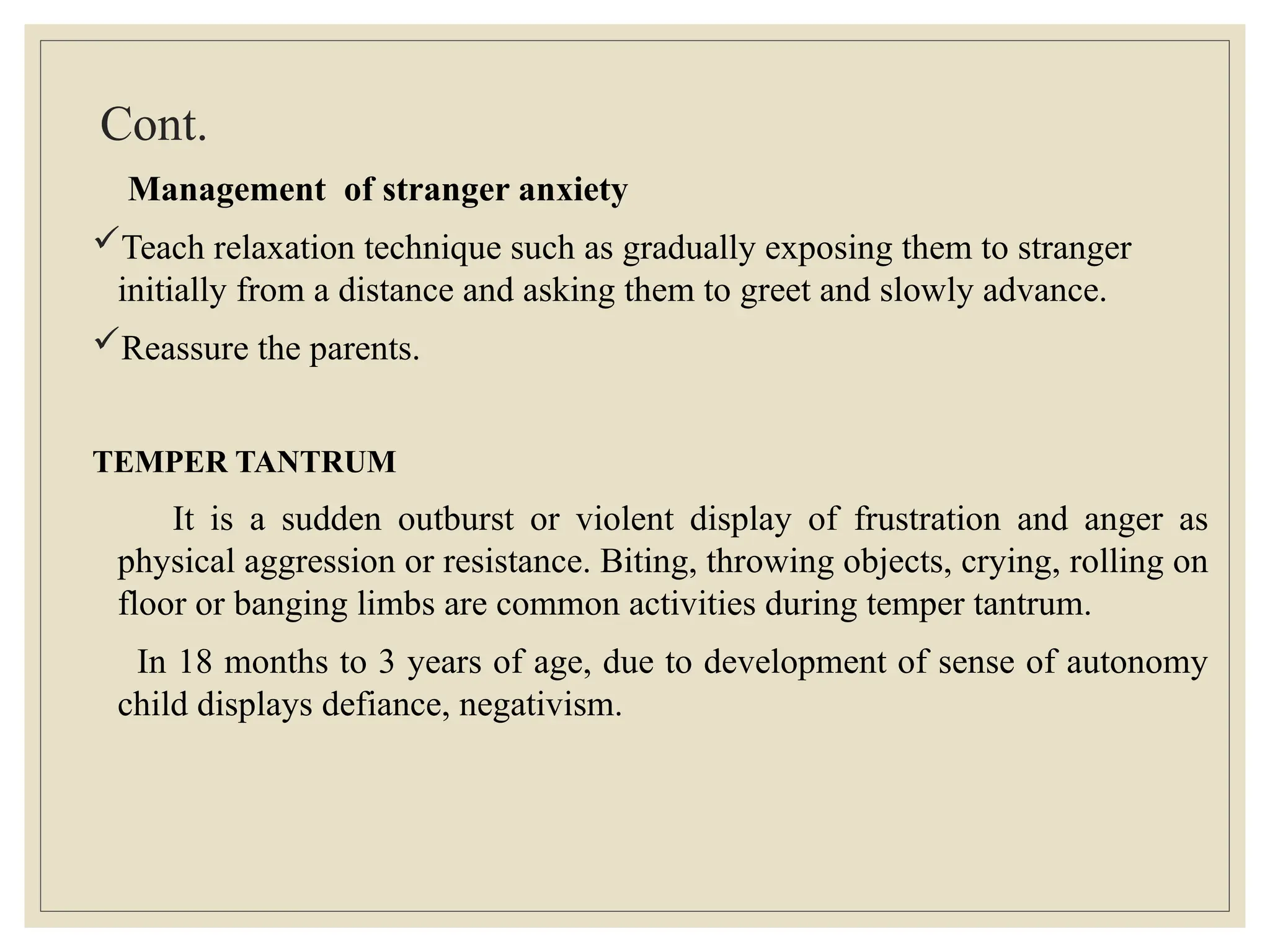 Cont.
Management of stranger anxiety
Teach relaxation technique such as gradually exposing them to stranger
initially from a distance and asking them to greet and slowly advance.
Reassure the parents.
TEMPER TANTRUM
It is a sudden outburst or violent display of frustration and anger as
physical aggression or resistance. Biting, throwing objects, crying, rolling on
floor or banging limbs are common activities during temper tantrum.
In 18 months to 3 years of age, due to development of sense of autonomy
child displays defiance, negativism.
 