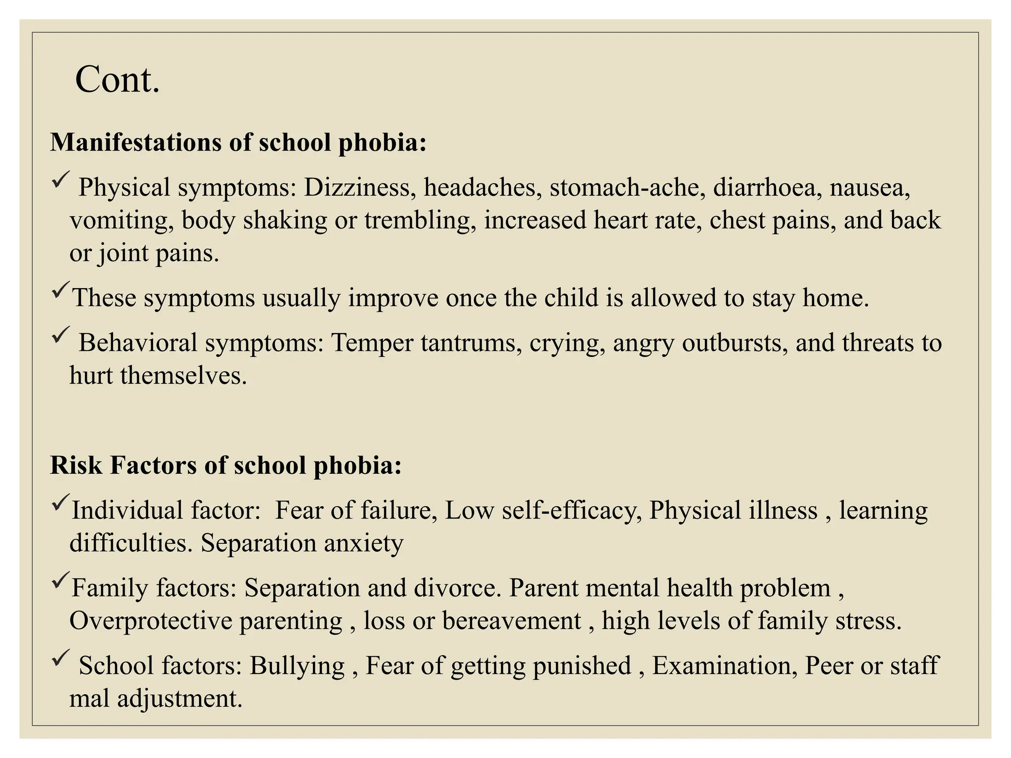 Cont.
Manifestations of school phobia:
 Physical symptoms: Dizziness, headaches, stomach-ache, diarrhoea, nausea,
vomiting, body shaking or trembling, increased heart rate, chest pains, and back
or joint pains.
These symptoms usually improve once the child is allowed to stay home.
 Behavioral symptoms: Temper tantrums, crying, angry outbursts, and threats to
hurt themselves.
Risk Factors of school phobia:
Individual factor: Fear of failure, Low self-efficacy, Physical illness , learning
difficulties. Separation anxiety
Family factors: Separation and divorce. Parent mental health problem ,
Overprotective parenting , loss or bereavement , high levels of family stress.
 School factors: Bullying , Fear of getting punished , Examination, Peer or staff
mal adjustment.
 