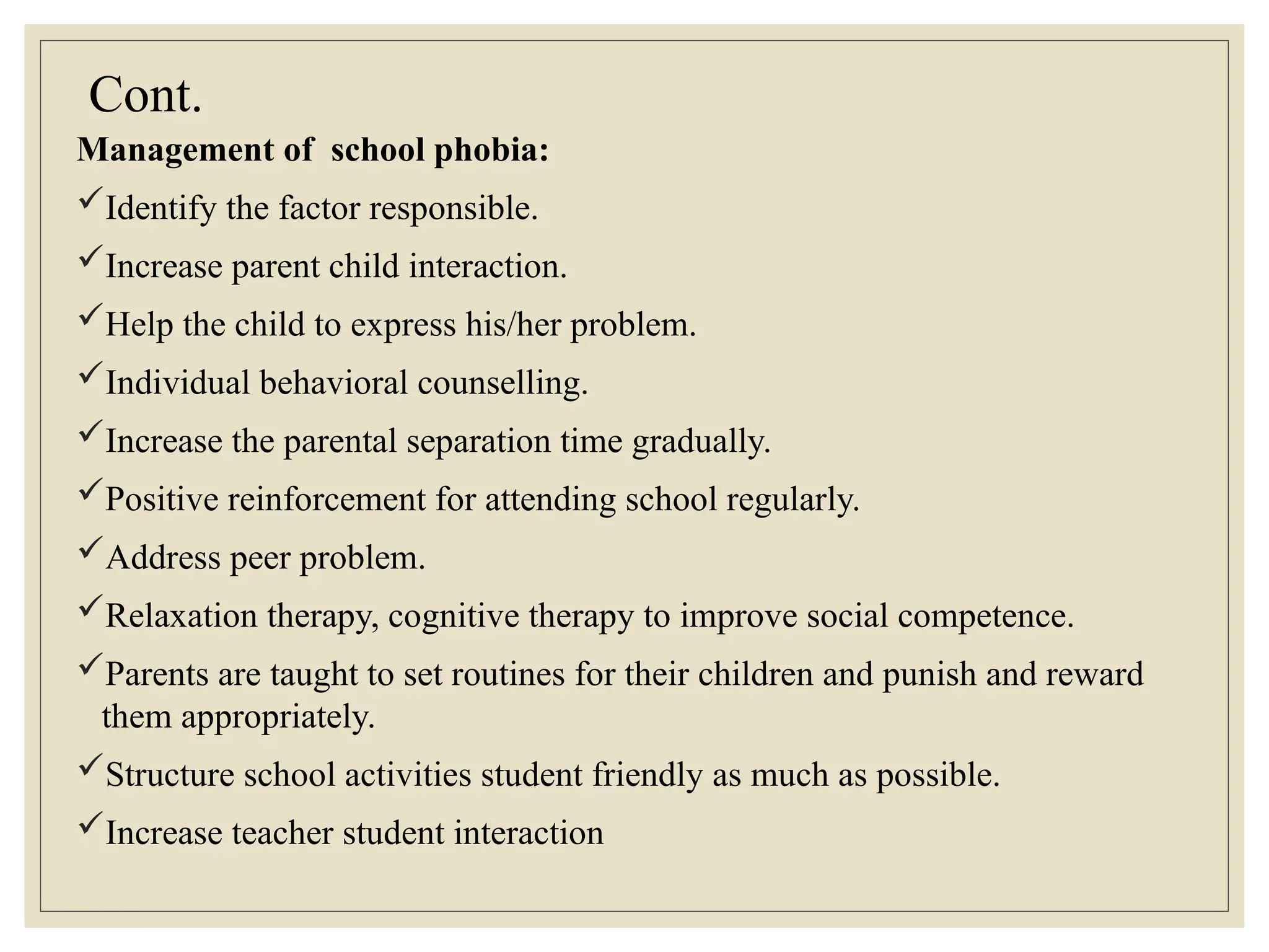 Cont.
Management of school phobia:
Identify the factor responsible.
Increase parent child interaction.
Help the child to express his/her problem.
Individual behavioral counselling.
Increase the parental separation time gradually.
Positive reinforcement for attending school regularly.
Address peer problem.
Relaxation therapy, cognitive therapy to improve social competence.
Parents are taught to set routines for their children and punish and reward
them appropriately.
Structure school activities student friendly as much as possible.
Increase teacher student interaction
 