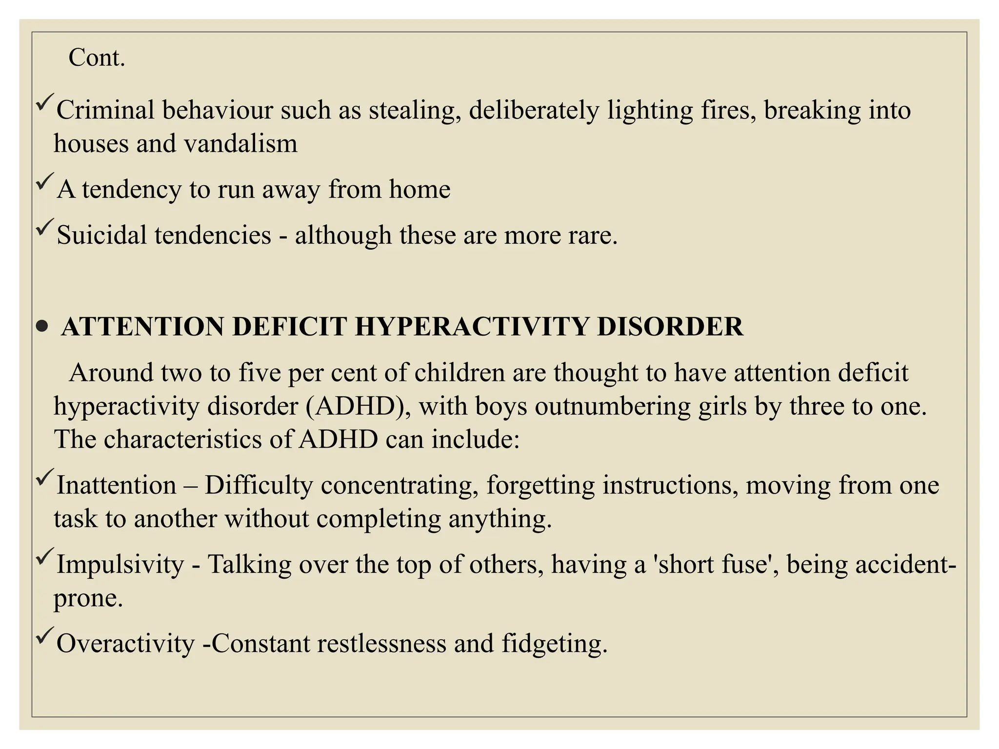 Cont.
Criminal behaviour such as stealing, deliberately lighting fires, breaking into
houses and vandalism
A tendency to run away from home
Suicidal tendencies - although these are more rare.
● ATTENTION DEFICIT HYPERACTIVITY DISORDER
Around two to five per cent of children are thought to have attention deficit
hyperactivity disorder (ADHD), with boys outnumbering girls by three to one.
The characteristics of ADHD can include:
Inattention – Difficulty concentrating, forgetting instructions, moving from one
task to another without completing anything.
Impulsivity - Talking over the top of others, having a 'short fuse', being accident-
prone.
Overactivity -Constant restlessness and fidgeting.
 
