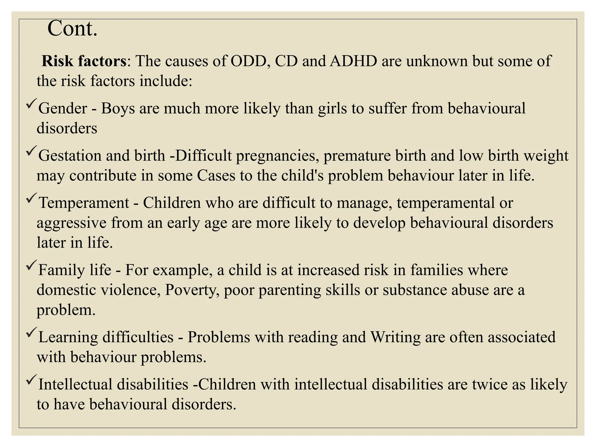 Cont.
Risk factors: The causes of ODD, CD and ADHD are unknown but some of
the risk factors include:
Gender - Boys are much more likely than girls to suffer from behavioural
disorders
Gestation and birth -Difficult pregnancies, premature birth and low birth weight
may contribute in some Cases to the child's problem behaviour later in life.
Temperament - Children who are difficult to manage, temperamental or
aggressive from an early age are more likely to develop behavioural disorders
later in life.
Family life - For example, a child is at increased risk in families where
domestic violence, Poverty, poor parenting skills or substance abuse are a
problem.
Learning difficulties - Problems with reading and Writing are often associated
with behaviour problems.
Intellectual disabilities -Children with intellectual disabilities are twice as likely
to have behavioural disorders.
 