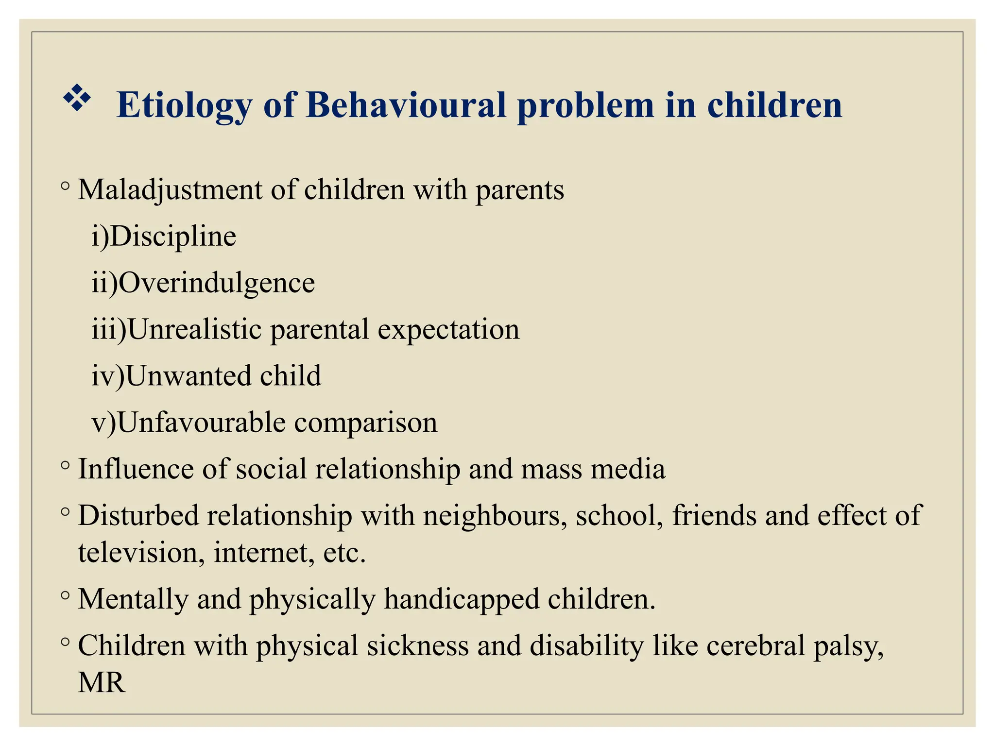  Etiology of Behavioural problem in children
◦ Maladjustment of children with parents
i)Discipline
ii)Overindulgence
iii)Unrealistic parental expectation
iv)Unwanted child
v)Unfavourable comparison
◦ Influence of social relationship and mass media
◦ Disturbed relationship with neighbours, school, friends and effect of
television, internet, etc.
◦ Mentally and physically handicapped children.
◦ Children with physical sickness and disability like cerebral palsy,
MR
 