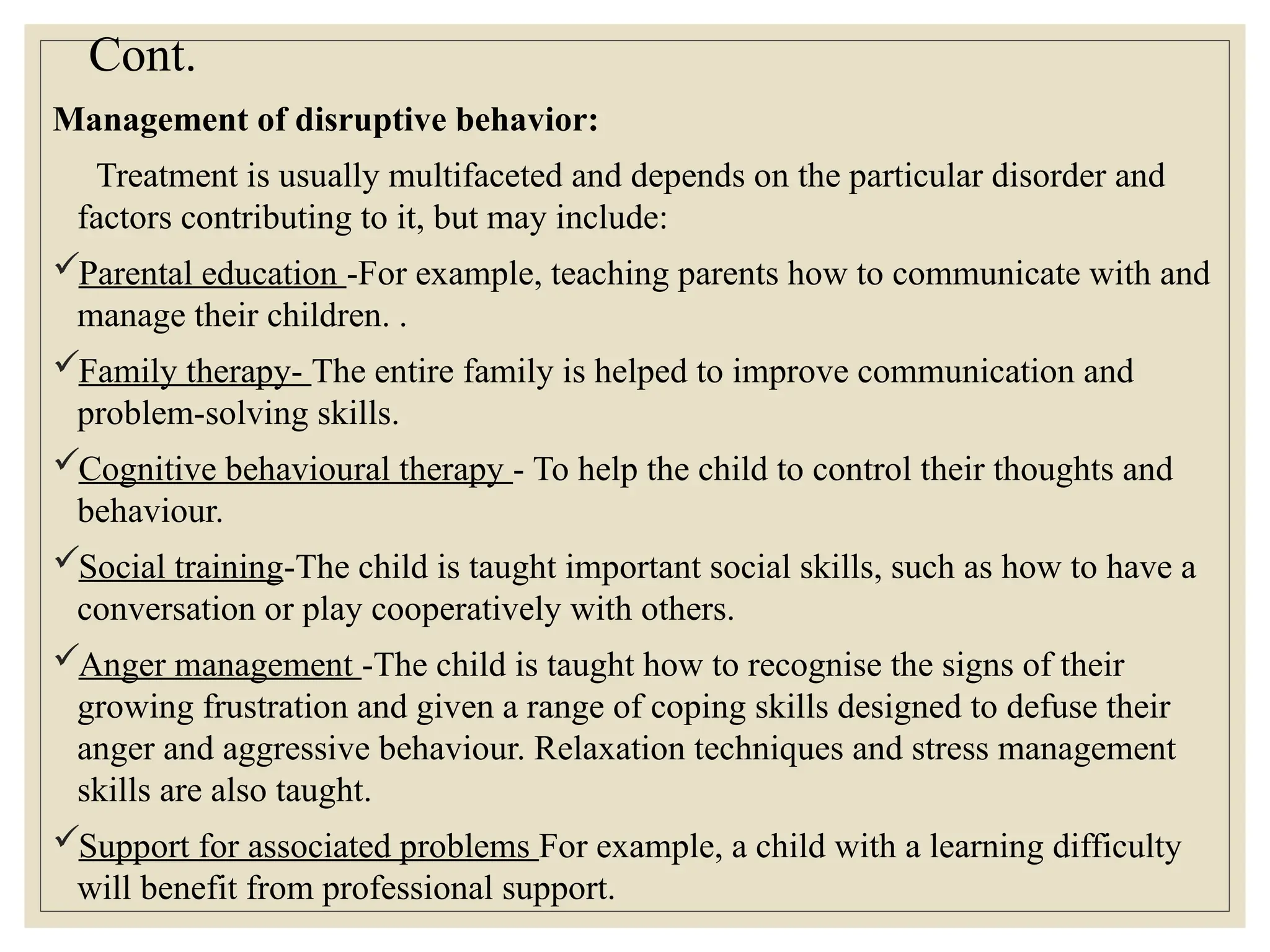 Cont.
Management of disruptive behavior:
Treatment is usually multifaceted and depends on the particular disorder and
factors contributing to it, but may include:
Parental education -For example, teaching parents how to communicate with and
manage their children. .
Family therapy- The entire family is helped to improve communication and
problem-solving skills.
Cognitive behavioural therapy - To help the child to control their thoughts and
behaviour.
Social training-The child is taught important social skills, such as how to have a
conversation or play cooperatively with others.
Anger management -The child is taught how to recognise the signs of their
growing frustration and given a range of coping skills designed to defuse their
anger and aggressive behaviour. Relaxation techniques and stress management
skills are also taught.
Support for associated problems For example, a child with a learning difficulty
will benefit from professional support.
 