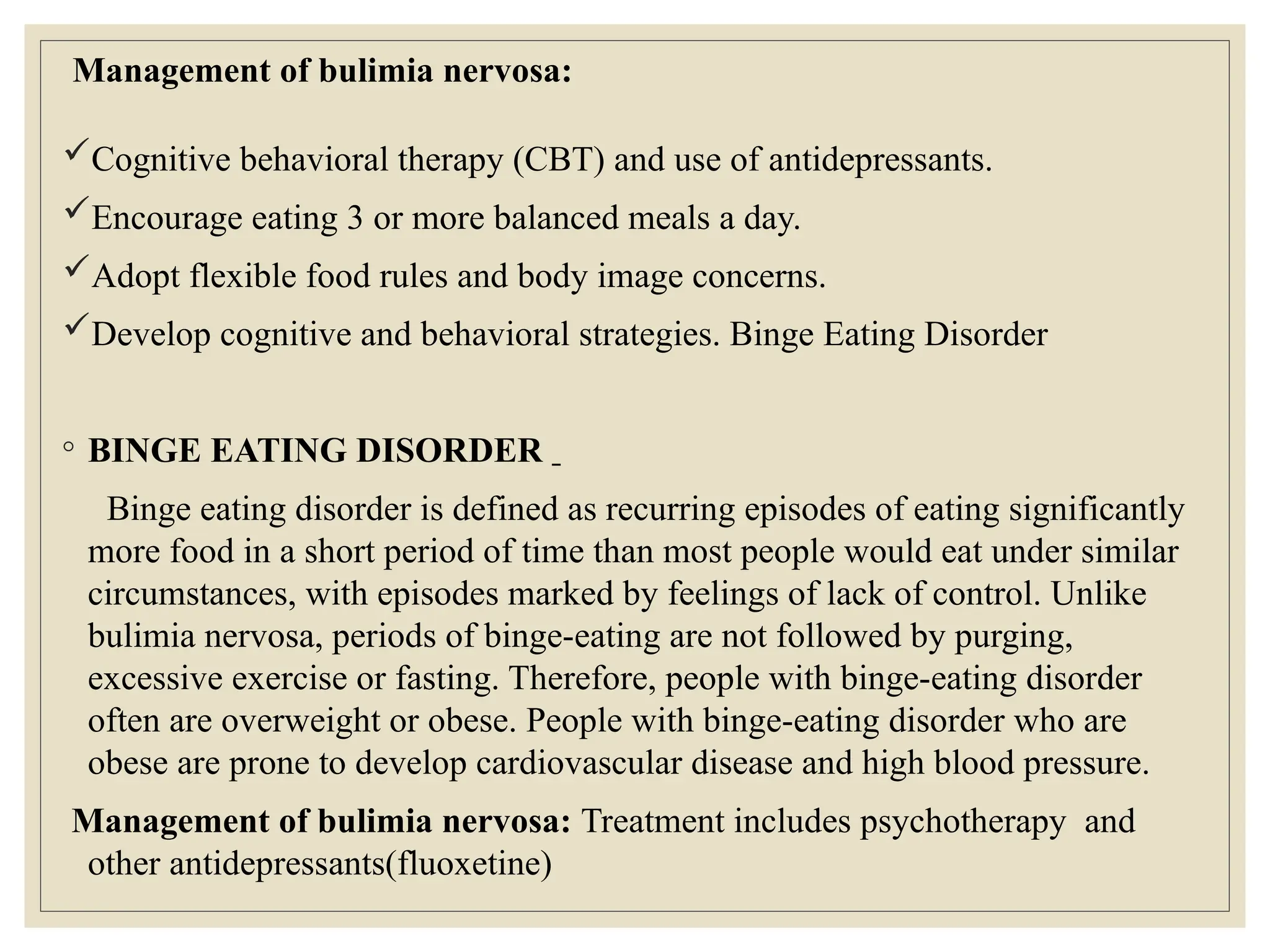 Management of bulimia nervosa:
Cognitive behavioral therapy (CBT) and use of antidepressants.
Encourage eating 3 or more balanced meals a day.
Adopt flexible food rules and body image concerns.
Develop cognitive and behavioral strategies. Binge Eating Disorder
◦ BINGE EATING DISORDER
Binge eating disorder is defined as recurring episodes of eating significantly
more food in a short period of time than most people would eat under similar
circumstances, with episodes marked by feelings of lack of control. Unlike
bulimia nervosa, periods of binge-eating are not followed by purging,
excessive exercise or fasting. Therefore, people with binge-eating disorder
often are overweight or obese. People with binge-eating disorder who are
obese are prone to develop cardiovascular disease and high blood pressure.
Management of bulimia nervosa: Treatment includes psychotherapy and
other antidepressants(fluoxetine)
 