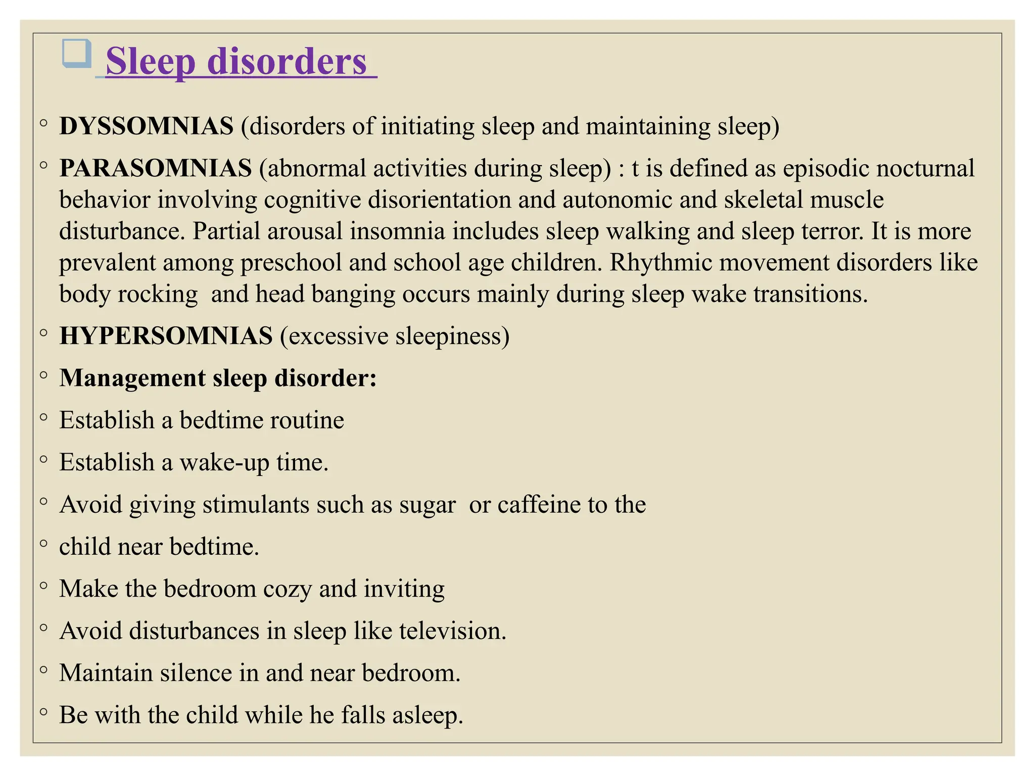  Sleep disorders
◦ DYSSOMNIAS (disorders of initiating sleep and maintaining sleep)
◦ PARASOMNIAS (abnormal activities during sleep) : t is defined as episodic nocturnal
behavior involving cognitive disorientation and autonomic and skeletal muscle
disturbance. Partial arousal insomnia includes sleep walking and sleep terror. It is more
prevalent among preschool and school age children. Rhythmic movement disorders like
body rocking and head banging occurs mainly during sleep wake transitions.
◦ HYPERSOMNIAS (excessive sleepiness)
◦ Management sleep disorder:
◦ Establish a bedtime routine
◦ Establish a wake-up time.
◦ Avoid giving stimulants such as sugar or caffeine to the
◦ child near bedtime.
◦ Make the bedroom cozy and inviting
◦ Avoid disturbances in sleep like television.
◦ Maintain silence in and near bedroom.
◦ Be with the child while he falls asleep.
 