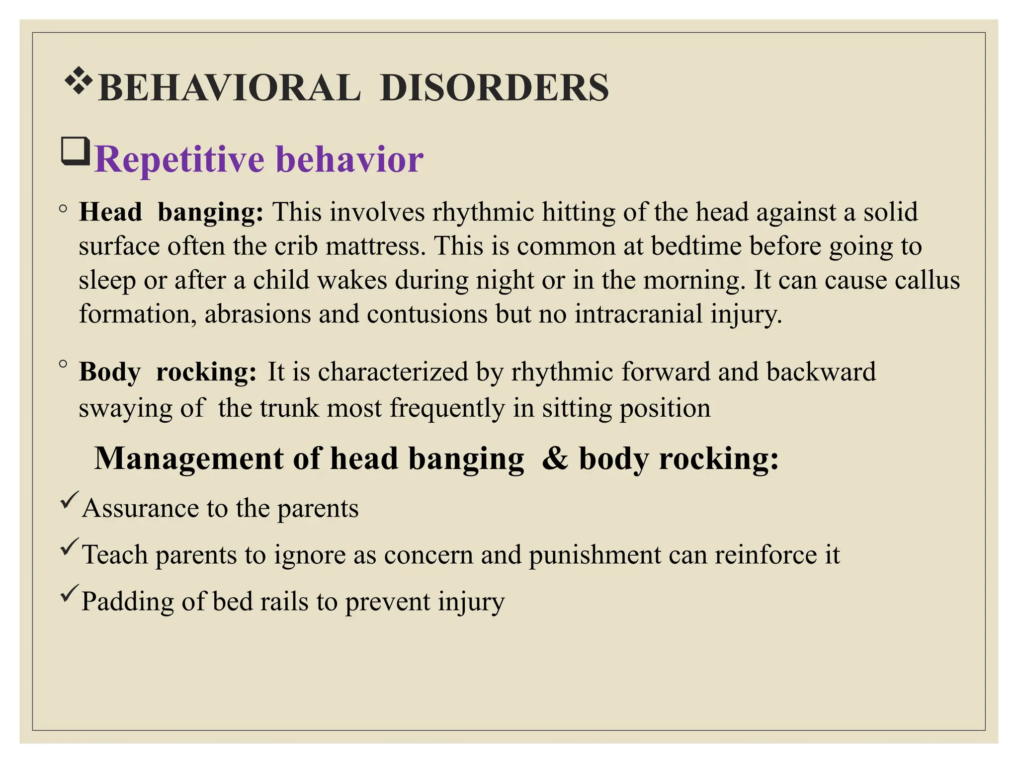 BEHAVIORAL DISORDERS
Repetitive behavior
◦ Head banging: This involves rhythmic hitting of the head against a solid
surface often the crib mattress. This is common at bedtime before going to
sleep or after a child wakes during night or in the morning. It can cause callus
formation, abrasions and contusions but no intracranial injury.
◦ Body rocking: It is characterized by rhythmic forward and backward
swaying of the trunk most frequently in sitting position
Management of head banging & body rocking:
Assurance to the parents
Teach parents to ignore as concern and punishment can reinforce it
Padding of bed rails to prevent injury
 