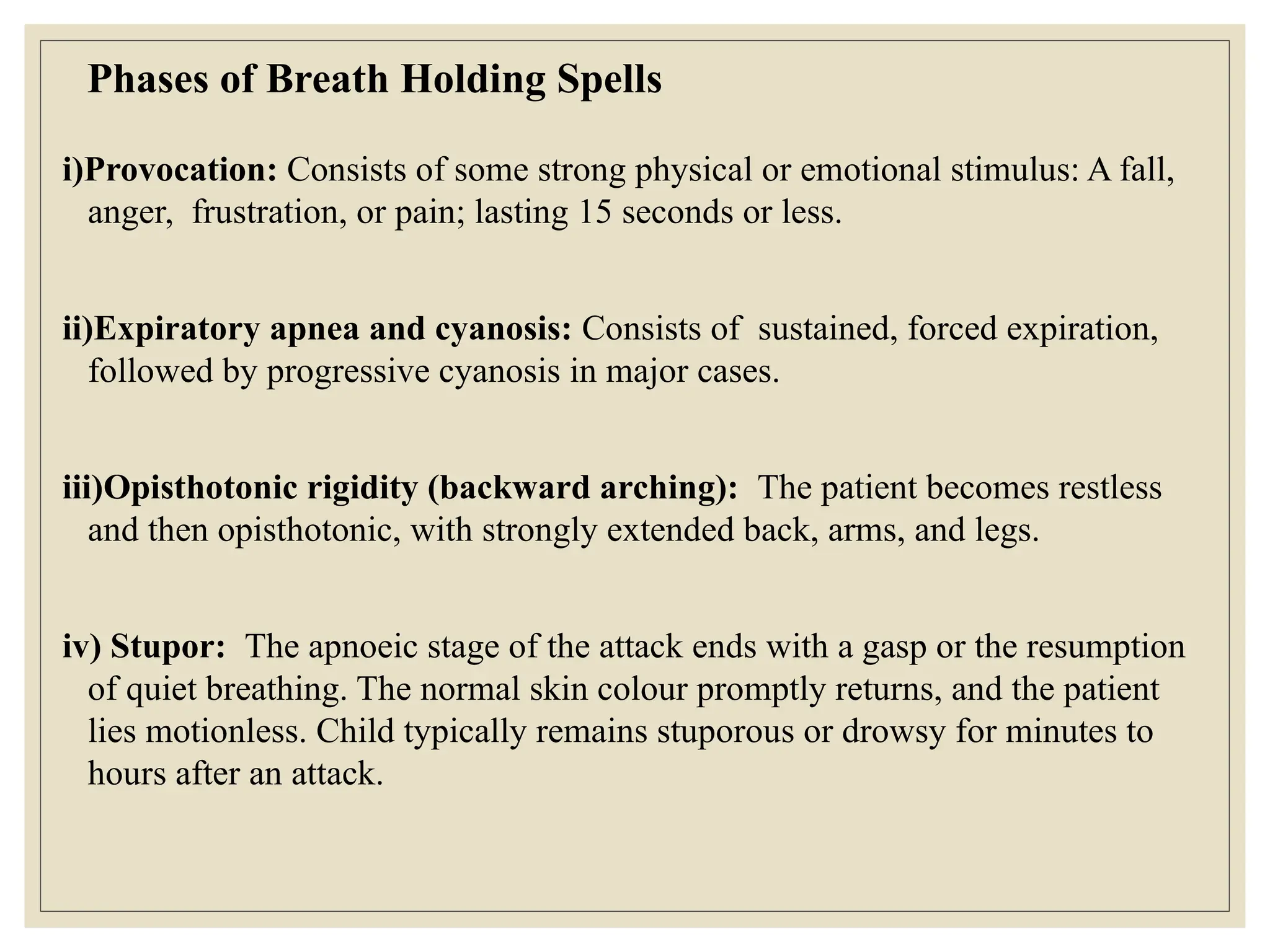 Phases of Breath Holding Spells
i)Provocation: Consists of some strong physical or emotional stimulus: A fall,
anger, frustration, or pain; lasting 15 seconds or less.
ii)Expiratory apnea and cyanosis: Consists of sustained, forced expiration,
followed by progressive cyanosis in major cases.
iii)Opisthotonic rigidity (backward arching): The patient becomes restless
and then opisthotonic, with strongly extended back, arms, and legs.
iv) Stupor: The apnoeic stage of the attack ends with a gasp or the resumption
of quiet breathing. The normal skin colour promptly returns, and the patient
lies motionless. Child typically remains stuporous or drowsy for minutes to
hours after an attack.
 