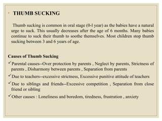 • THUMB SUCKING
Thumb sucking is common in oral stage (0-l year) as the babies have a natural
urge to suck. This usually decreases after the age of 6 months. Many babies
continue to suck their thumb to soothe themselves. Most children stop thumb
sucking between 3 and 6 years of age.
Causes of Thumb Sucking
Parental causes--Over protection by parents , Neglect by parents, Strictness of
parents , Disharmony between parents , Separation from parents
Due to teachers--excessive strictness, Excessive punitive attitude of teachers
Due to siblings and friends--Excessive competition , Separation from close
friend or sibling
Other causes : Loneliness and boredom, tiredness, frustration , anxiety
 