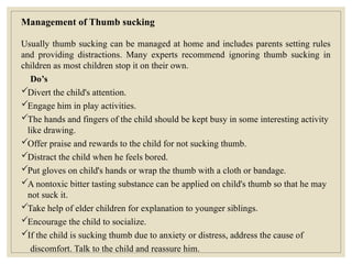 Management of Thumb sucking
Usually thumb sucking can be managed at home and includes parents setting rules
and providing distractions. Many experts recommend ignoring thumb sucking in
children as most children stop it on their own.
Do’s
Divert the child's attention.
Engage him in play activities.
The hands and fingers of the child should be kept busy in some interesting activity
like drawing.
Offer praise and rewards to the child for not sucking thumb.
Distract the child when he feels bored.
Put gloves on child's hands or wrap the thumb with a cloth or bandage.
A nontoxic bitter tasting substance can be applied on child's thumb so that he may
not suck it.
Take help of elder children for explanation to younger siblings.
Encourage the child to socialize.
If the child is sucking thumb due to anxiety or distress, address the cause of
discomfort. Talk to the child and reassure him.
 