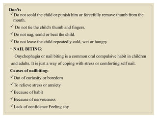 Don'ts
Do not scold the child or punish him or forcefully remove thumb from the
mouth.
 Do not tie the child's thumb and fingers.
Do not nag, scold or beat the child.
Do not leave the child repeatedly cold, wet or hungry
◦ NAIL BITING:
Onychophagia or nail biting is a common oral compulsive habit in children
and adults. It is just a way of coping with stress or comforting self nail.
Causes of nailbiting:
Out of curiosity or boredom
To relieve stress or anxiety
Because of habit
Because of nervousness
Lack of confidence Feeling shy
 